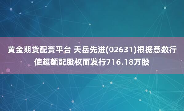 黄金期货配资平台 天岳先进(02631)根据悉数行使超额配股权而发行716.18万股