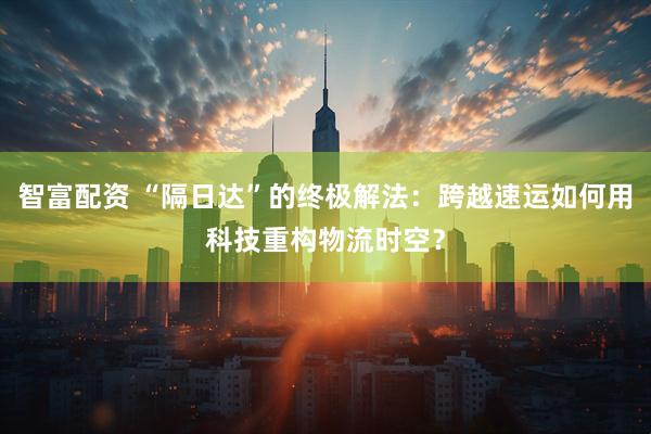 智富配资 “隔日达”的终极解法：跨越速运如何用科技重构物流时空？