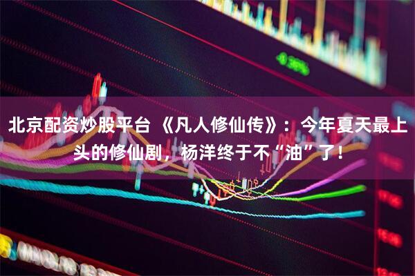 北京配资炒股平台 《凡人修仙传》：今年夏天最上头的修仙剧，杨洋终于不“油”了！