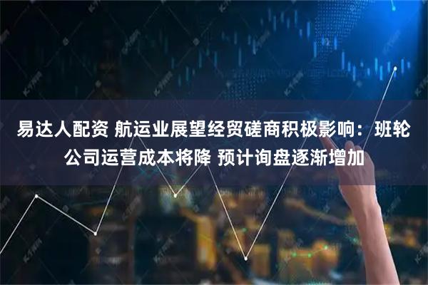易达人配资 航运业展望经贸磋商积极影响：班轮公司运营成本将降 预计询盘逐渐增加