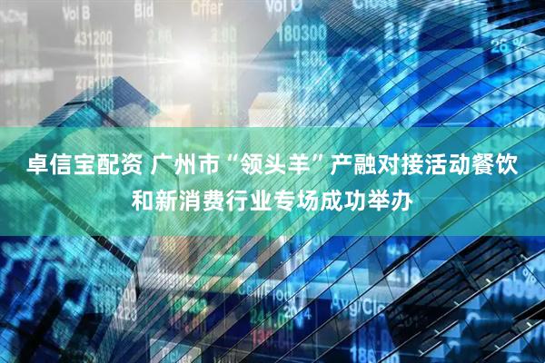 卓信宝配资 广州市“领头羊”产融对接活动餐饮和新消费行业专场成功举办
