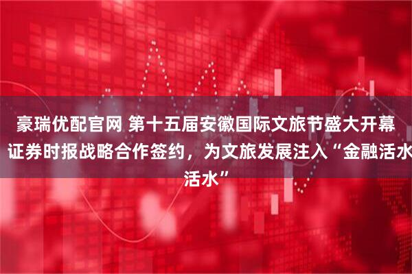 豪瑞优配官网 第十五届安徽国际文旅节盛大开幕！证券时报战略合作签约，为文旅发展注入“金融活水”