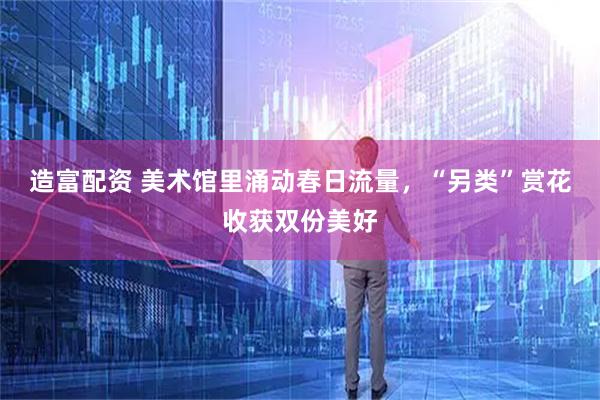 造富配资 美术馆里涌动春日流量，“另类”赏花收获双份美好