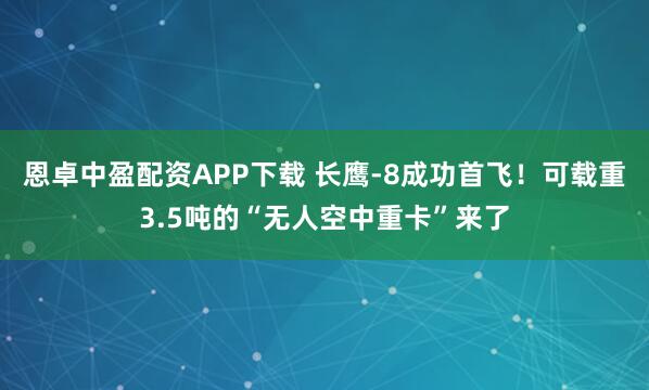 恩卓中盈配资APP下载 长鹰-8成功首飞！可载重3.5吨的“无人空中重卡”来了