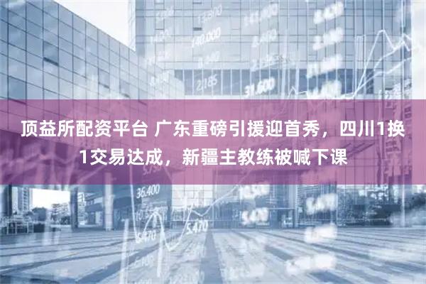顶益所配资平台 广东重磅引援迎首秀，四川1换1交易达成，新疆主教练被喊下课