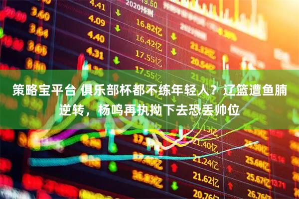 策略宝平台 俱乐部杯都不练年轻人？辽篮遭鱼腩逆转，杨鸣再执拗下去恐丢帅位