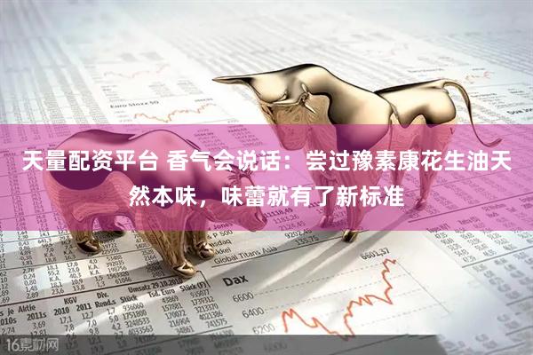 天量配资平台 香气会说话：尝过豫素康花生油天然本味，味蕾就有了新标准
