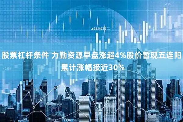 股票杠杆条件 力勤资源早盘涨超4%股价暂现五连阳 累计涨幅接近30%