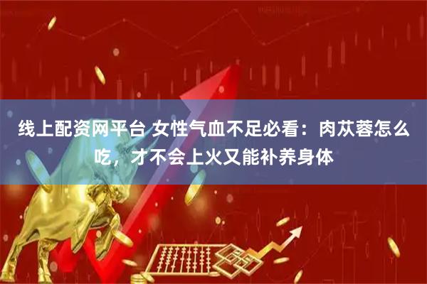 线上配资网平台 女性气血不足必看：肉苁蓉怎么吃，才不会上火又能补养身体