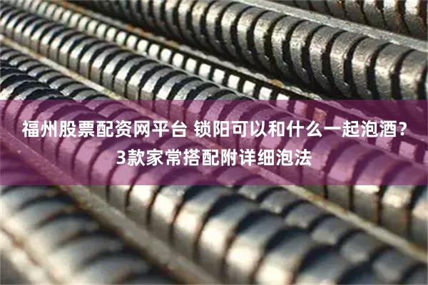 福州股票配资网平台 锁阳可以和什么一起泡酒？3款家常搭配附详细泡法