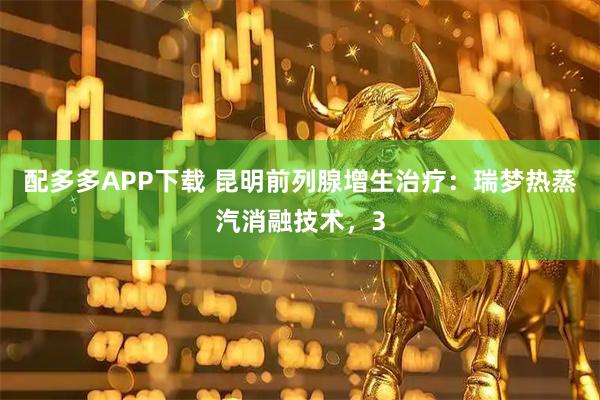 配多多APP下载 昆明前列腺增生治疗：瑞梦热蒸汽消融技术，3