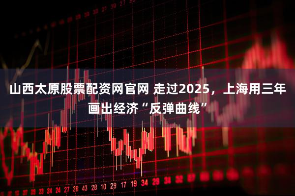 山西太原股票配资网官网 走过2025，上海用三年画出经济“反弹曲线”