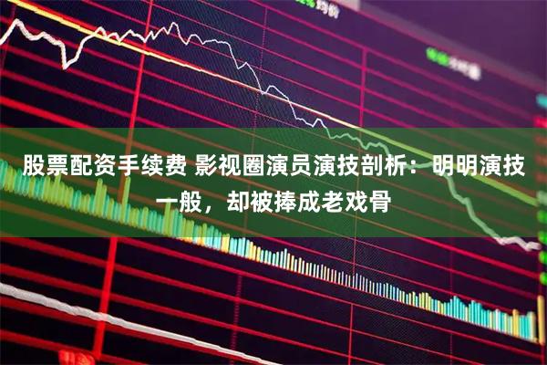 股票配资手续费 影视圈演员演技剖析：明明演技一般，却被捧成老戏骨