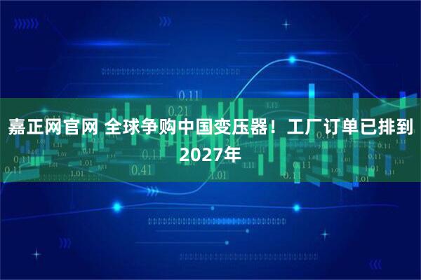 嘉正网官网 全球争购中国变压器！工厂订单已排到2027年