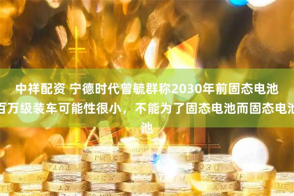 中祥配资 宁德时代曾毓群称2030年前固态电池百万级装车可能性很小，不能为了固态电池而固态电池