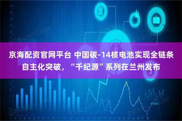 京海配资官网平台 中国碳-14核电池实现全链条自主化突破，“千纪源”系列在兰州发布